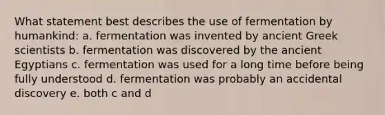 What statement best describes the use of fermentation by humankind: a. fermentation was invented by ancient Greek scientists b. fermentation was discovered by the ancient Egyptians c. fermentation was used for a long time before being fully understood d. fermentation was probably an accidental discovery e. both c and d