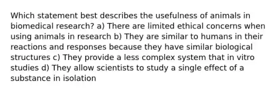 Which statement best describes the usefulness of animals in biomedical research? a) There are limited ethical concerns when using animals in research b) They are similar to humans in their reactions and responses because they have similar biological structures c) They provide a less complex system that in vitro studies d) They allow scientists to study a single effect of a substance in isolation