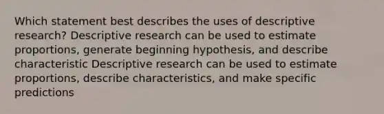 Which statement best describes the uses of descriptive research? Descriptive research can be used to estimate proportions, generate beginning hypothesis, and describe characteristic Descriptive research can be used to estimate proportions, describe characteristics, and make specific predictions