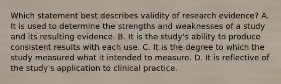 Which statement best describes validity of research​ evidence? A. It is used to determine the strengths and weaknesses of a study and its resulting evidence. B. It is the​ study's ability to produce consistent results with each use. C. It is the degree to which the study measured what it intended to measure. D. It is reflective of the​ study's application to clinical practice.