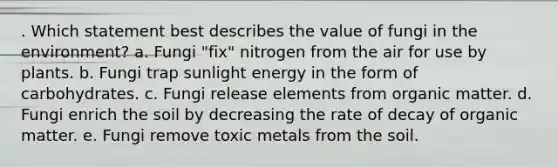 . Which statement best describes the value of fungi in the environment? a. Fungi "fix" nitrogen from the air for use by plants. b. Fungi trap sunlight energy in the form of carbohydrates. c. Fungi release elements from organic matter. d. Fungi enrich the soil by decreasing the rate of decay of organic matter. e. Fungi remove toxic metals from the soil.