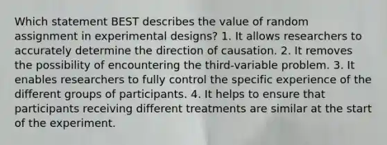 Which statement BEST describes the value of random assignment in experimental designs? 1. It allows researchers to accurately determine the direction of causation. 2. It removes the possibility of encountering the third-variable problem. 3. It enables researchers to fully control the specific experience of the different groups of participants. 4. It helps to ensure that participants receiving different treatments are similar at the start of the experiment.