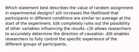 Which statement best describes the value of random assignment in experimental designs? a)It increases the likelihood that participants in different conditions are similar on average at the start of the experiment. b)It completely rules out the possibility of other variables influencing the results. c)It allows researchers to accurately determine the direction of causation. d)It enables researchers to fully control the specific experience of the different groups of participants.