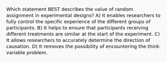 Which statement BEST describes the value of random assignment in experimental designs? A) It enables researchers to fully control the specific experience of the different groups of participants. B) It helps to ensure that participants receiving different treatments are similar at the start of the experiment. C) It allows researchers to accurately determine the direction of causation. D) It removes the possibility of encountering the third-variable problem.