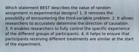 Which statement BEST describes the value of random assignment in experimental designs? 1. It removes the possibility of encountering the third-variable problem. 2. It allows researchers to accurately determine the direction of causation. 3. It enables researchers to fully control the specific experience of the different groups of participants. 4. It helps to ensure that participants receiving different treatments are similar at the start of the experiment.