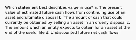 Which statement best describes value in use? a. The present value of estimated future cash flows from continuing use of an asset and ultimate disposal b. The amount of cash that could currently be obtained by selling an asset in an orderly disposal c. The amount which an entity expects to obtain for an asset at the end of the useful life d. Undiscounted future net cash flows