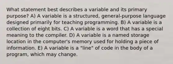 What statement best describes a variable and its primary purpose? A) A variable is a structured, general-purpose language designed primarily for teaching programming. B) A variable is a collection of eight bits. C) A variable is a word that has a special meaning to the compiler. D) A variable is a named storage location in the computer's memory used for holding a piece of information. E) A variable is a "line" of code in the body of a program, which may change.