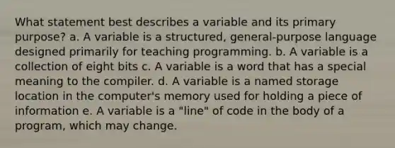 What statement best describes a variable and its primary purpose? a. A variable is a structured, general-purpose language designed primarily for teaching programming. b. A variable is a collection of eight bits c. A variable is a word that has a special meaning to the compiler. d. A variable is a named storage location in the computer's memory used for holding a piece of information e. A variable is a "line" of code in the body of a program, which may change.