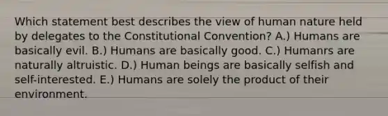 Which statement best describes the view of human nature held by delegates to the Constitutional Convention? A.) Humans are basically evil. B.) Humans are basically good. C.) Humanrs are naturally altruistic. D.) Human beings are basically selfish and self-interested. E.) Humans are solely the product of their environment.