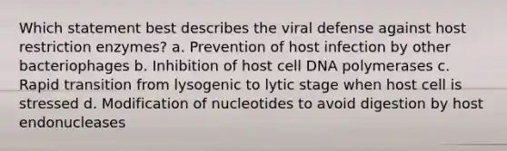 Which statement best describes the viral defense against host restriction enzymes? a. Prevention of host infection by other bacteriophages b. Inhibition of host cell DNA polymerases c. Rapid transition from lysogenic to lytic stage when host cell is stressed d. Modification of nucleotides to avoid digestion by host endonucleases