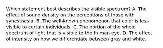 Which statement best describes the visible spectrum? A. The effect of sound density on the perceptions of those with synesthesia. B. The well-known phenomenon that color is less visible to certain individuals. C. The portion of the whole spectrum of light that is visible to the human eye. D. The effect of intensity on how we differentiate between gray and white.