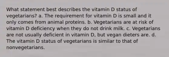 What statement best describes the vitamin D status of vegetarians?​ a. ​The requirement for vitamin D is small and it only comes from animal proteins. b. ​Vegetarians are at risk of vitamin D deficiency when they do not drink milk. c. ​Vegetarians are not usually deficient in vitamin D, but vegan dieters are. d. ​The vitamin D status of vegetarians is similar to that of nonvegetarians.