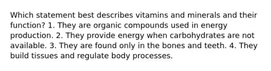 Which statement best describes vitamins and minerals and their function? 1. They are organic compounds used in energy production. 2. They provide energy when carbohydrates are not available. 3. They are found only in the bones and teeth. 4. They build tissues and regulate body processes.