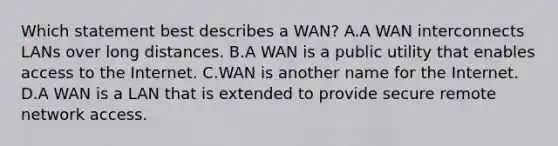 Which statement best describes a WAN? A.A WAN interconnects LANs over long distances. B.A WAN is a public utility that enables access to the Internet. C.WAN is another name for the Internet. D.A WAN is a LAN that is extended to provide secure remote network access.