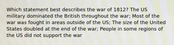 Which statement best describes the war of 1812? The US military dominated the British throughout the war; Most of the war was fought in areas outside of the US; The size of the United States doubled at the end of the war; People in some regions of the US did not support the war