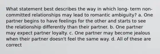 What statement best describes the way in which long- term non-committed relationships may lead to romantic ambiguity? a. One partner begins to have feelings for the other and starts to see the relationship differently than their partner. b. One partner may expect partner loyalty. c. One partner may become jealous when their partner doesn't feel the same way. d. All of these are correct