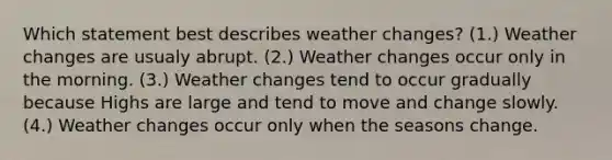 Which statement best describes weather changes? (1.) Weather changes are usualy abrupt. (2.) Weather changes occur only in the morning. (3.) Weather changes tend to occur gradually because Highs are large and tend to move and change slowly. (4.) Weather changes occur only when the seasons change.