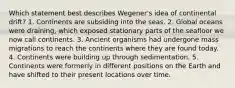 Which statement best describes Wegener's idea of continental drift? 1. Continents are subsiding into the seas. 2. Global oceans were draining, which exposed stationary parts of the seafloor we now call continents. 3. Ancient organisms had undergone mass migrations to reach the continents where they are found today. 4. Continents were building up through sedimentation. 5. Continents were formerly in different positions on the Earth and have shifted to their present locations over time.