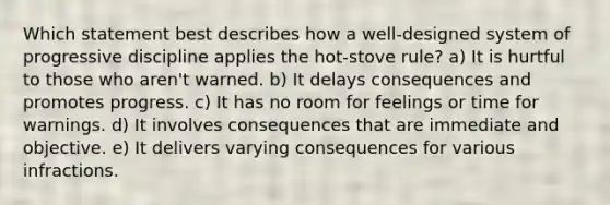 Which statement best describes how a well-designed system of progressive discipline applies the hot-stove rule? a) It is hurtful to those who aren't warned. b) It delays consequences and promotes progress. c) It has no room for feelings or time for warnings. d) It involves consequences that are immediate and objective. e) It delivers varying consequences for various infractions.