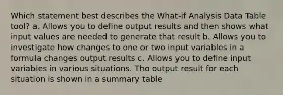 Which statement best describes the What-if Analysis Data Table tool? a. Allows you to define output results and then shows what input values are needed to generate that result b. Allows you to investigate how changes to one or two input variables in a formula changes output results c. Allows you to define input variables in various situations. Tho output result for each situation is shown in a summary table