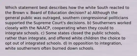 Which statement best describes how the white South reacted to the Brown v. Board of Education decision? a) Although the general public was outraged, southern congressional politicians supported the Supreme Court's decisions. b) Southerners worked closely with the NAACP, cooperating when they could to integrate schools. c) Some states closed the public schools, rather than integrate, and offered white children the choice to opt out of integrated schools. d) In opposition to integration, white southerners often burned down schools.