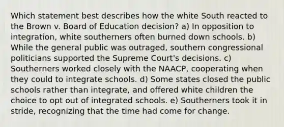 Which statement best describes how the white South reacted to the Brown v. Board of Education decision? a) In opposition to integration, white southerners often burned down schools. b) While the general public was outraged, southern congressional politicians supported the Supreme Court's decisions. c) Southerners worked closely with the NAACP, cooperating when they could to integrate schools. d) Some states closed the public schools rather than integrate, and offered white children the choice to opt out of integrated schools. e) Southerners took it in stride, recognizing that the time had come for change.