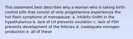 This statement best describes why a woman who is taking birth-control pills that consist of only progesterone experiences the hot flash symptoms of menopause: a. inhibits GnRH in the hypothalamus b. lack of LH prevents ovulation c. lack of FSH prevents development of the follicles d. inadequate estrogen production e. all of these