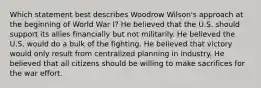 Which statement best describes Woodrow Wilson's approach at the beginning of World War I? He believed that the U.S. should support its allies financially but not militarily. He believed the U.S. would do a bulk of the fighting. He believed that victory would only result from centralized planning in industry. He believed that all citizens should be willing to make sacrifices for the war effort.