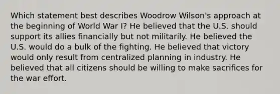 Which statement best describes Woodrow Wilson's approach at the beginning of World War I? He believed that the U.S. should support its allies financially but not militarily. He believed the U.S. would do a bulk of the fighting. He believed that victory would only result from centralized planning in industry. He believed that all citizens should be willing to make sacrifices for the war effort.