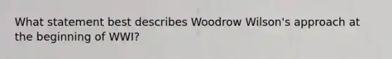 What statement best describes Woodrow Wilson's approach at the beginning of WWI?