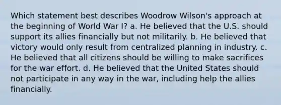 Which statement best describes Woodrow Wilson's approach at the beginning of World War I? a. He believed that the U.S. should support its allies financially but not militarily. b. He believed that victory would only result from centralized planning in industry. c. He believed that all citizens should be willing to make sacrifices for the war effort. d. He believed that the United States should not participate in any way in the war, including help the allies financially.