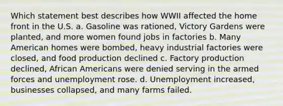 Which statement best describes how WWII affected the home front in the U.S. a. Gasoline was rationed, Victory Gardens were planted, and more women found jobs in factories b. Many American homes were bombed, heavy industrial factories were closed, and food production declined c. Factory production declined, African Americans were denied serving in the armed forces and unemployment rose. d. Unemployment increased, businesses collapsed, and many farms failed.