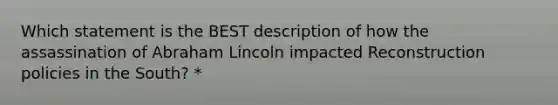 Which statement is the BEST description of how the assassination of Abraham Lincoln impacted Reconstruction policies in the South? *