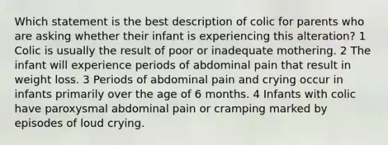 Which statement is the best description of colic for parents who are asking whether their infant is experiencing this alteration? 1 Colic is usually the result of poor or inadequate mothering. 2 The infant will experience periods of abdominal pain that result in weight loss. 3 Periods of abdominal pain and crying occur in infants primarily over the age of 6 months. 4 Infants with colic have paroxysmal abdominal pain or cramping marked by episodes of loud crying.