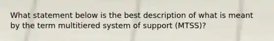 What statement below is the best description of what is meant by the term multitiered system of support (MTSS)?