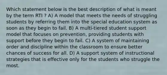 Which statement below is the best description of what is meant by the term RTI ? A) A model that meets the needs of struggling students by referring them into the special education system as soon as they begin to fail. B) A multi-tiered student support model that focuses on prevention, providing students with support before they begin to fail. C) A system of maintaining order and discipline within the classroom to ensure better chances of success for all. D) A support system of instructional strategies that is effective only for the students who struggle the most.