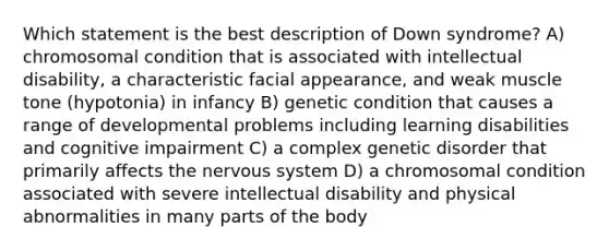 Which statement is the best description of Down syndrome? A) chromosomal condition that is associated with intellectual disability, a characteristic facial appearance, and weak muscle tone (hypotonia) in infancy B) genetic condition that causes a range of developmental problems including learning disabilities and cognitive impairment C) a complex genetic disorder that primarily affects the nervous system D) a chromosomal condition associated with severe intellectual disability and physical abnormalities in many parts of the body