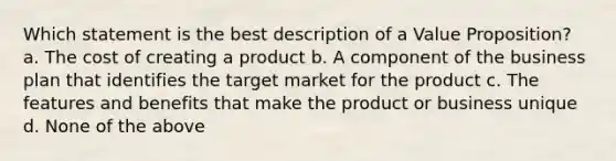 Which statement is the best description of a Value Proposition? a. The cost of creating a product b. A component of the business plan that identifies the target market for the product c. The features and benefits that make the product or business unique d. None of the above