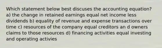 Which statement below best discuses the accounting equation? a) the change in retained earnings equal net income less dividends b) equality of revenue and expense transactions over time c) resources of the company equal creditors an d owners claims to those resources d) financing activities equal investing and operating activies