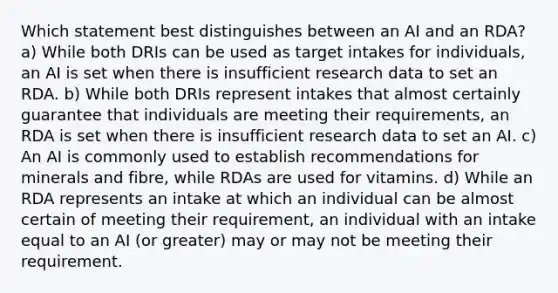 Which statement best distinguishes between an AI and an RDA? a) While both DRIs can be used as target intakes for individuals, an AI is set when there is insufficient research data to set an RDA. b) While both DRIs represent intakes that almost certainly guarantee that individuals are meeting their requirements, an RDA is set when there is insufficient research data to set an AI. c) An AI is commonly used to establish recommendations for minerals and fibre, while RDAs are used for vitamins. d) While an RDA represents an intake at which an individual can be almost certain of meeting their requirement, an individual with an intake equal to an AI (or greater) may or may not be meeting their requirement.