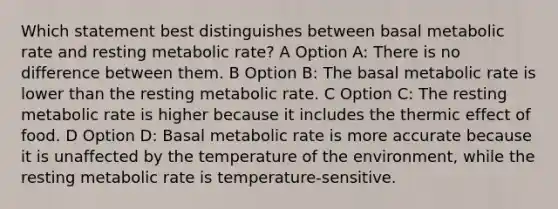 Which statement best distinguishes between basal metabolic rate and resting metabolic rate? A Option A: There is no difference between them. B Option B: The basal metabolic rate is lower than the resting metabolic rate. C Option C: The resting metabolic rate is higher because it includes the thermic effect of food. D Option D: Basal metabolic rate is more accurate because it is unaffected by the temperature of the environment, while the resting metabolic rate is temperature-sensitive.