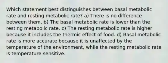 Which statement best distinguishes between basal metabolic rate and resting metabolic rate? a) There is no difference between them. b) The basal metabolic rate is lower than the resting metabolic rate. c) The resting metabolic rate is higher because it includes the thermic effect of food. d) Basal metabolic rate is more accurate because it is unaffected by the temperature of the environment, while the resting metabolic rate is temperature-sensitive.