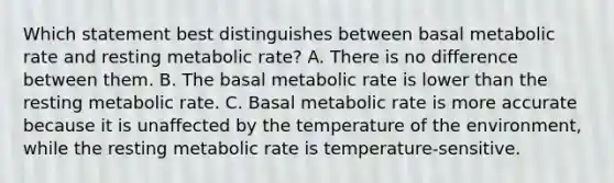 Which statement best distinguishes between basal metabolic rate and resting metabolic rate? A. There is no difference between them. B. The basal metabolic rate is lower than the resting metabolic rate. C. Basal metabolic rate is more accurate because it is unaffected by the temperature of the environment, while the resting metabolic rate is temperature-sensitive.