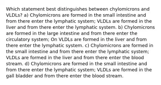 Which statement best distinguishes between chylomicrons and VLDLs? a) Chylomicrons are formed in the small intestine and from there enter the lymphatic system; VLDLs are formed in the liver and from there enter the lymphatic system. b) Chylomicrons are formed in the large intestine and from there enter the circulatory system; On VLDLs are formed in the liver and from there enter the lymphatic system. c) Chylomicrons are formed in the small intestine and from there enter the lymphatic system; VLDLs are formed in the liver and from there enter the blood stream. d) Chylomicrons are formed in the small intestine and from there enter the lymphatic system; VLDLs are formed in the gall bladder and from there enter the blood stream.