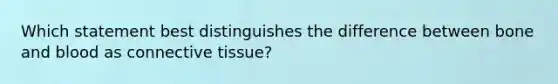 Which statement best distinguishes the difference between bone and blood as <a href='https://www.questionai.com/knowledge/kYDr0DHyc8-connective-tissue' class='anchor-knowledge'>connective tissue</a>?