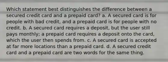 Which statement best distinguishes the difference between a secured credit card and a prepaid card? a. A secured card is for people with bad credit, and a prepaid card is for people with no credit. b. A secured card requires a deposit, but the user still pays monthly; a prepaid card requires a deposit onto the card, which the user then spends from. c. A secured card is accepted at far more locations than a prepaid card. d. A secured credit card and a prepaid card are two words for the same thing.