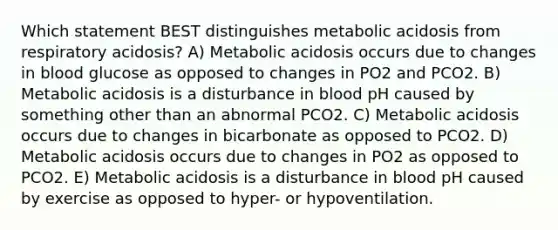 Which statement BEST distinguishes metabolic acidosis from respiratory acidosis? A) Metabolic acidosis occurs due to changes in blood glucose as opposed to changes in PO2 and PCO2. B) Metabolic acidosis is a disturbance in blood pH caused by something other than an abnormal PCO2. C) Metabolic acidosis occurs due to changes in bicarbonate as opposed to PCO2. D) Metabolic acidosis occurs due to changes in PO2 as opposed to PCO2. E) Metabolic acidosis is a disturbance in blood pH caused by exercise as opposed to hyper- or hypoventilation.