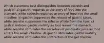 Which statement best distinguishes between secretin and gastrin? a) gastrin responds to the entry of food into the stomach, while secretin responds to entry of food into the small intestine. b) gastrin suppresses the release of gastric juices, while secretin suppresses the release of bile from the liver. c) gastrin reduces gastric motility as food leaves the stomach, while secretin stimulates the secretion of pancreatic juice as food enters the small intestine. d) gastrin stimulates gastric motility, while secretin stimulates the contraction of the gall bladder.