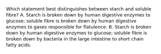 Which statement best distinguishes between starch and soluble fibre? A. Starch is broken down by human digestive enzymes to glucose; soluble fibre is broken down by human digestive enzymes to gases responsible for flatulence. B. Starch is broken down by human digestive enzymes to glucose; soluble fibre is broken down by bacteria in the large intestine to short chain fatty acids.