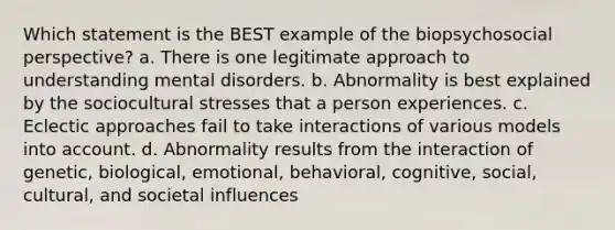 Which statement is the BEST example of the biopsychosocial perspective? a. There is one legitimate approach to understanding mental disorders. b. Abnormality is best explained by the sociocultural stresses that a person experiences. c. Eclectic approaches fail to take interactions of various models into account. d. Abnormality results from the interaction of genetic, biological, emotional, behavioral, cognitive, social, cultural, and societal influences